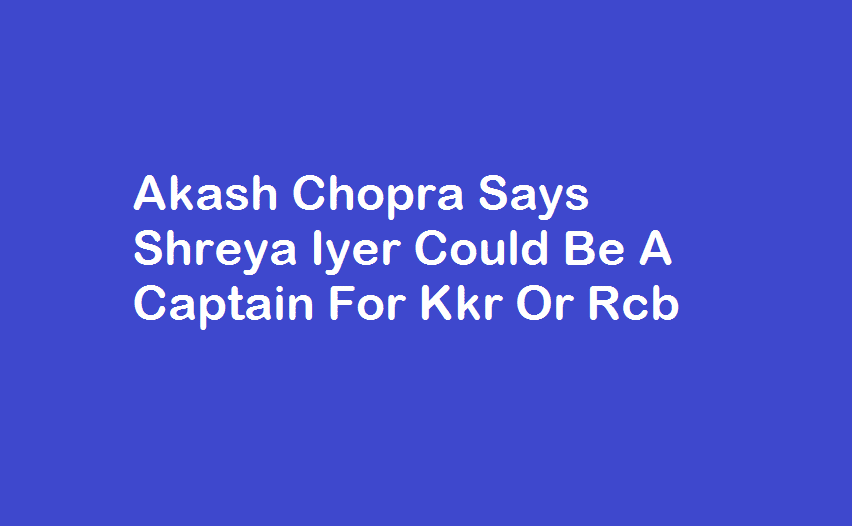 Akash Chopra Says Shreya Iyer Could Be A Captain For Kkr Or Rcb